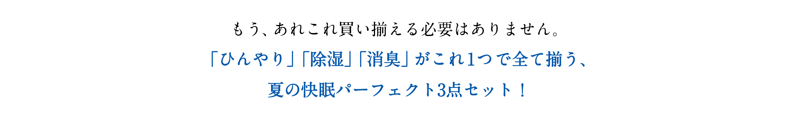 もう、あれこれ買い揃える必要はありません。「ひんやり」「除湿」「消臭」がこれ1つで全て揃う、夏の快眠パーフェクト3点セット！