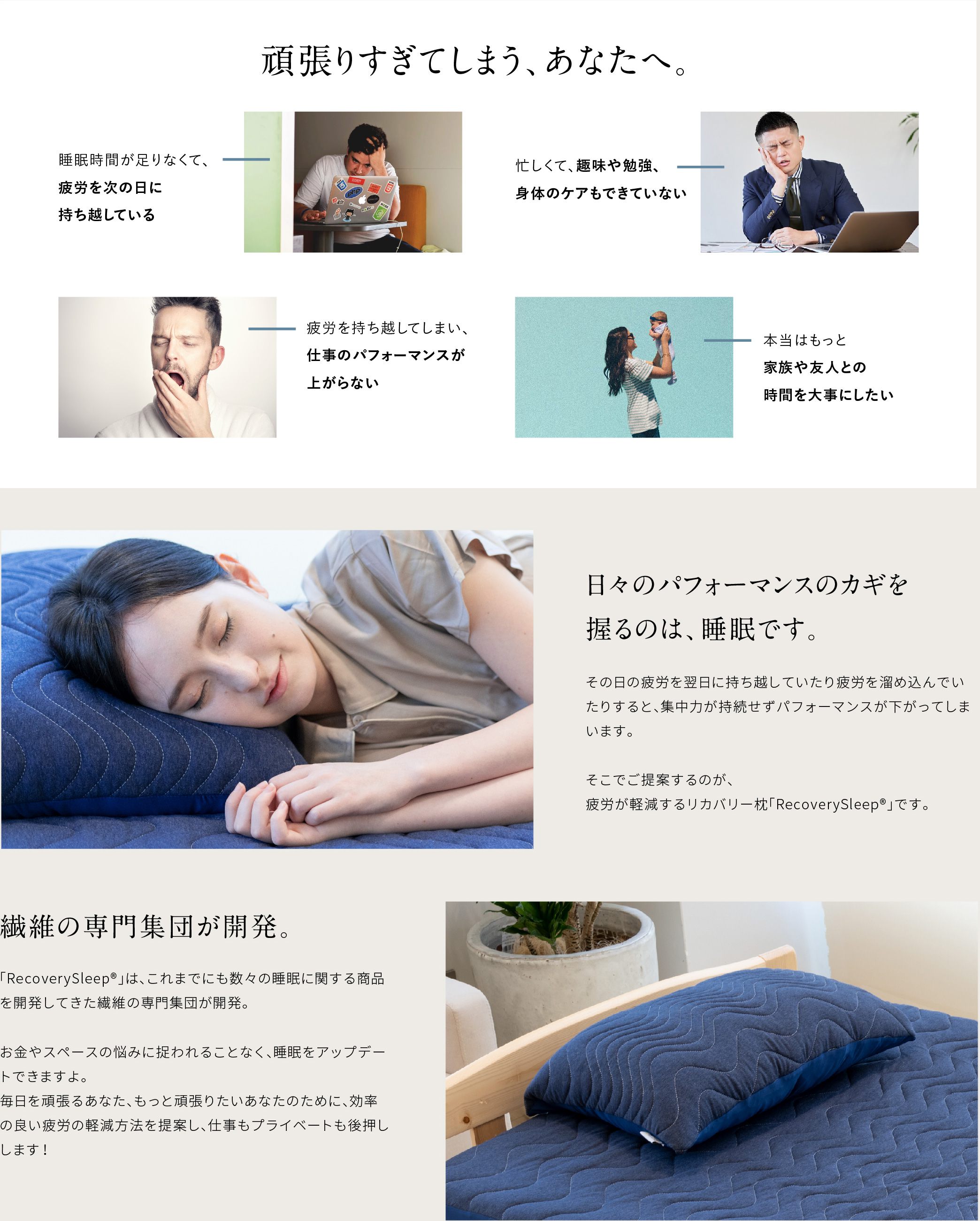 頑張りすぎてします、あなたへ。睡眠時間が足りなくて、疲労を次の日に持ち越している　忙しくて、趣味や勉強、身体のケアもできていない 疲労を持ち越してしまい、仕事のパフォーマンスが上がらない 本当はもっと家族や友人との時間を大事にしたい 日々のパフォーマンスのカギを握るのは、睡眠です。その日の疲労を翌日に持ち越していたり疲労を溜め込んでいたりすると、集中力が持続せずパフォーマンスが下がってしまいます。そこでご提案するのが、疲労が軽減するリカバリー枕「Recovery Sleep」です。繊維の専門集団が開発。「recoverysleep」は、これまでにも数々の睡眠に関する商品を開発してきた繊維の専門集団が開発。お金やスペースの悩みに捉われることなく、睡眠をアップデートできますよ。毎日を頑張るあなた、もっと頑張りたいあなたのために、効率の良い疲労の軽減方法を提案し、仕事もプライベートも後押しします！