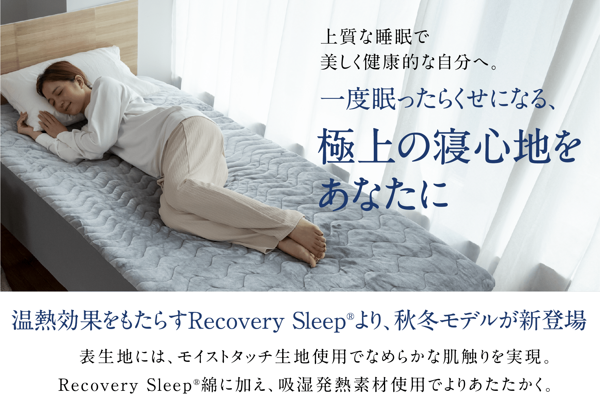上質な睡眠で美しく健康的な自分へ。一度眠ったらくせになる、極上の寝心地をあなたに温熱効果をもたらすRecovery Sleep®より、秋冬モデルが新登場表生地には、モイストタッチ生地使用でなめらかな肌触りを実現。Recovery Sleep®綿に加え、吸湿発熱素材使用でよりあたたかく。