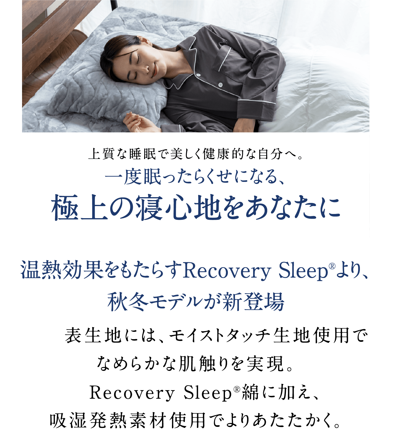 上質な睡眠で美しく健康的な自分へ。一度眠ったらくせになる、極上の寝心地をあなたに温熱効果をもたらすRecovery Sleep®より、秋冬モデルが新登場表生地には、モイストタッチ生地使用でなめらかな肌触りを実現。Recovery Sleep®綿に加え、吸湿発熱素材使用でよりあたたかく。