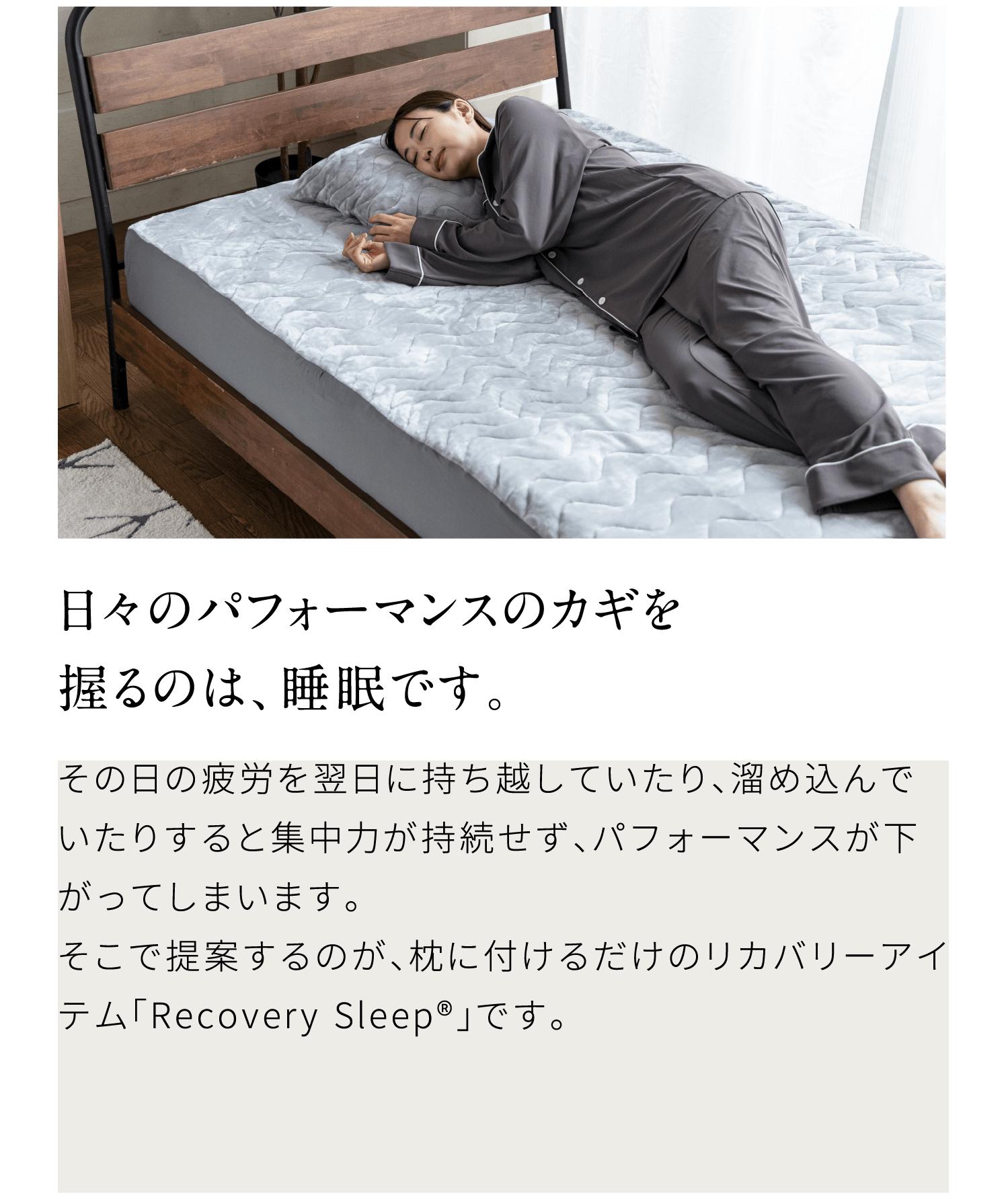 日々のパフォーマンスのカギを握るのは、睡眠です。その日の疲労を翌日に持ち越していたり、溜め込んでいたりすると集中力が持続せず、パフォーマンスが下がってしまいます。そこで提案するのが、枕に付けるだけのリカバリーアイテム「Recovery Sleep®」です。