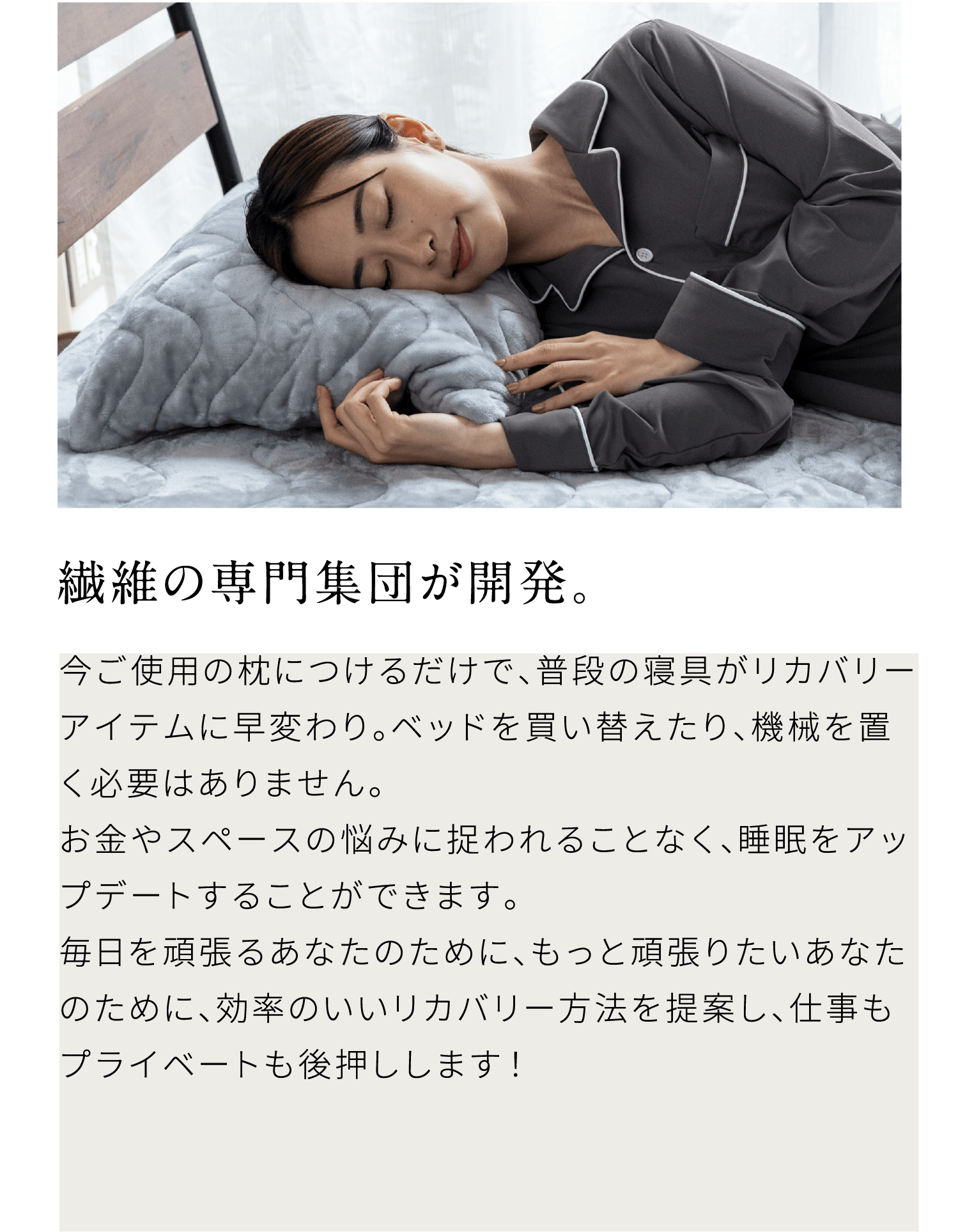 繊維の専門集団が開発。今ご使用の枕につけるだけで、普段の寝具がリカバリーアイテムに早変わり。ベッドを買い替えたり、機械を置く必要はありません。お金やスペースの悩みに捉われることなく、睡眠をアップデートすることができます。毎日を頑張るあなたのために、もっと頑張りたいあなたのために、効率のいいリカバリー方法を提案し、仕事もプライベートも後押しします！