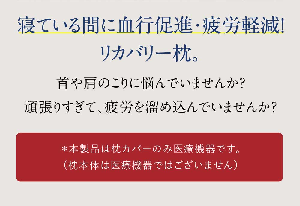 寝ている間に血行促進・疲労軽減!リカバリー枕。首や肩のこりに悩んでいませんか？頑張りすぎて、疲労を溜め込んでいませんか？＊本製品は枕カバーのみ医療機器です。（枕本体は医療機器ではございません）