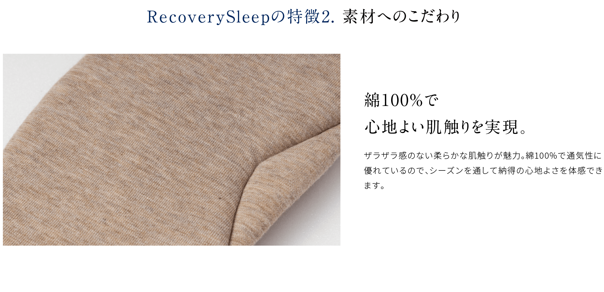 RecoverySleepの特徴2. 素材へのこだわり 綿100%で心地よい肌触りを実現。ザラザラ感のない柔らかな肌触りが魅力。綿100%で通気性に優れているので、シーズンを通して納得の心地よさを体感できます。