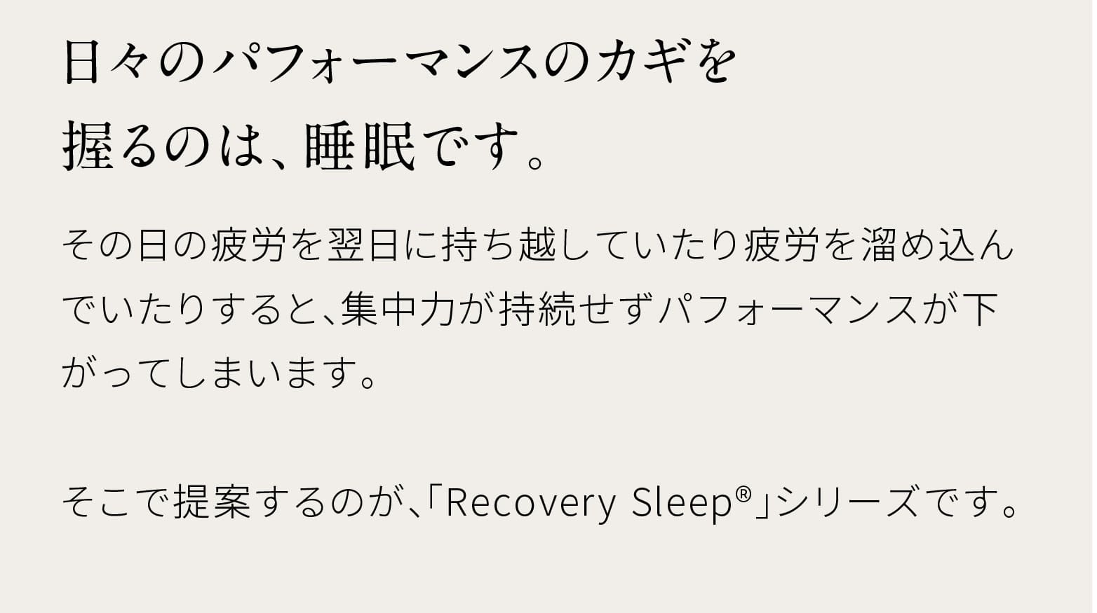 日々のパフォーマンスのカギを握るのは、睡眠です。その日の疲労を翌日に持ち越していたり疲労を溜め込んでいたりすると、集中力が持続せずパフォーマンスが下がってしまいます。そこで提案するのが、「Recovery Sleep®」シリーズです。