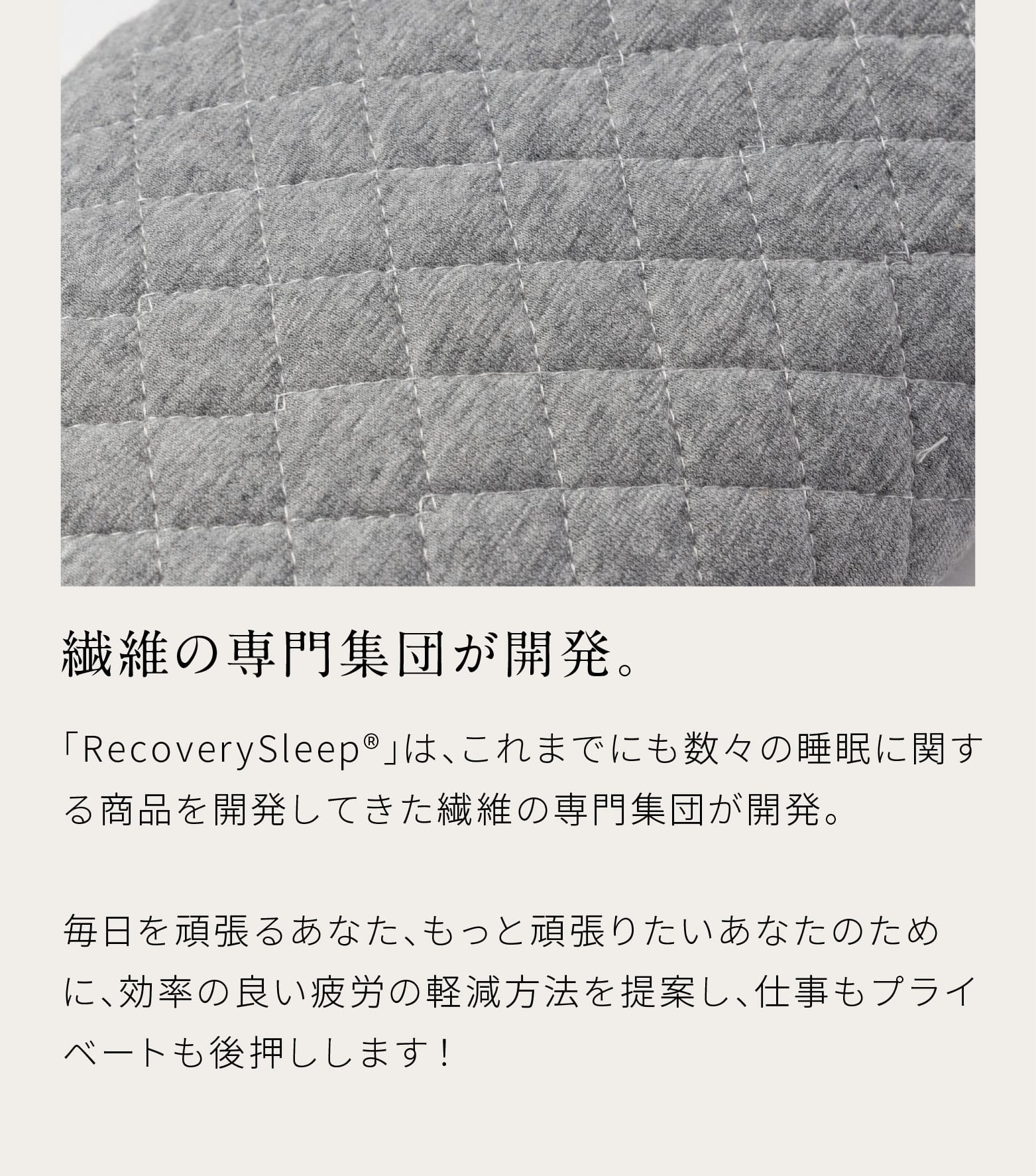 繊維の専門集団が開発。「RecoverySleep®」は、これまでにも数々の睡眠に関する商品を開発してきた繊維の専門集団が開発。毎日を頑張るあなた、もっと頑張りたいあなたのために、効率の良い疲労の軽減方法を提案し、仕事もプライベートも後押しします！