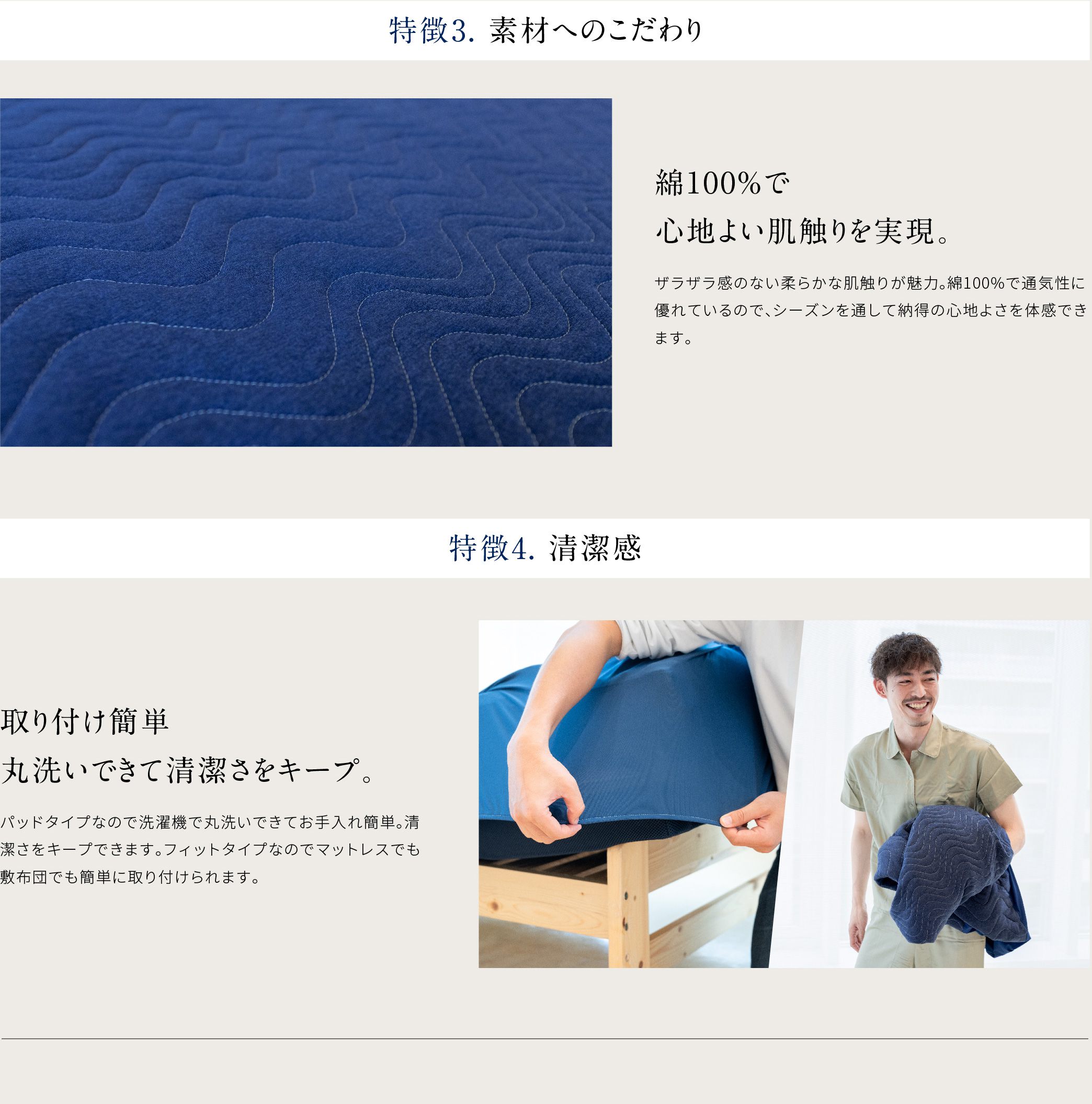 特徴3.素材へのこだわり 綿100%で心地よい肌触りを実現ザラザラ感のない柔らかな肌触りが魅力。綿100%で通気性に優れているので、シーズンを通して納得の心地よさを体験できます。特徴.4 取り付け簡単丸洗いできて清潔さをキープ。パッドタイプなので洗濯機で丸洗いできてお手入れ簡単。清潔さをキープできます。フィットタイプなのでマットレスでも敷布団でも簡単に取り付けられます。