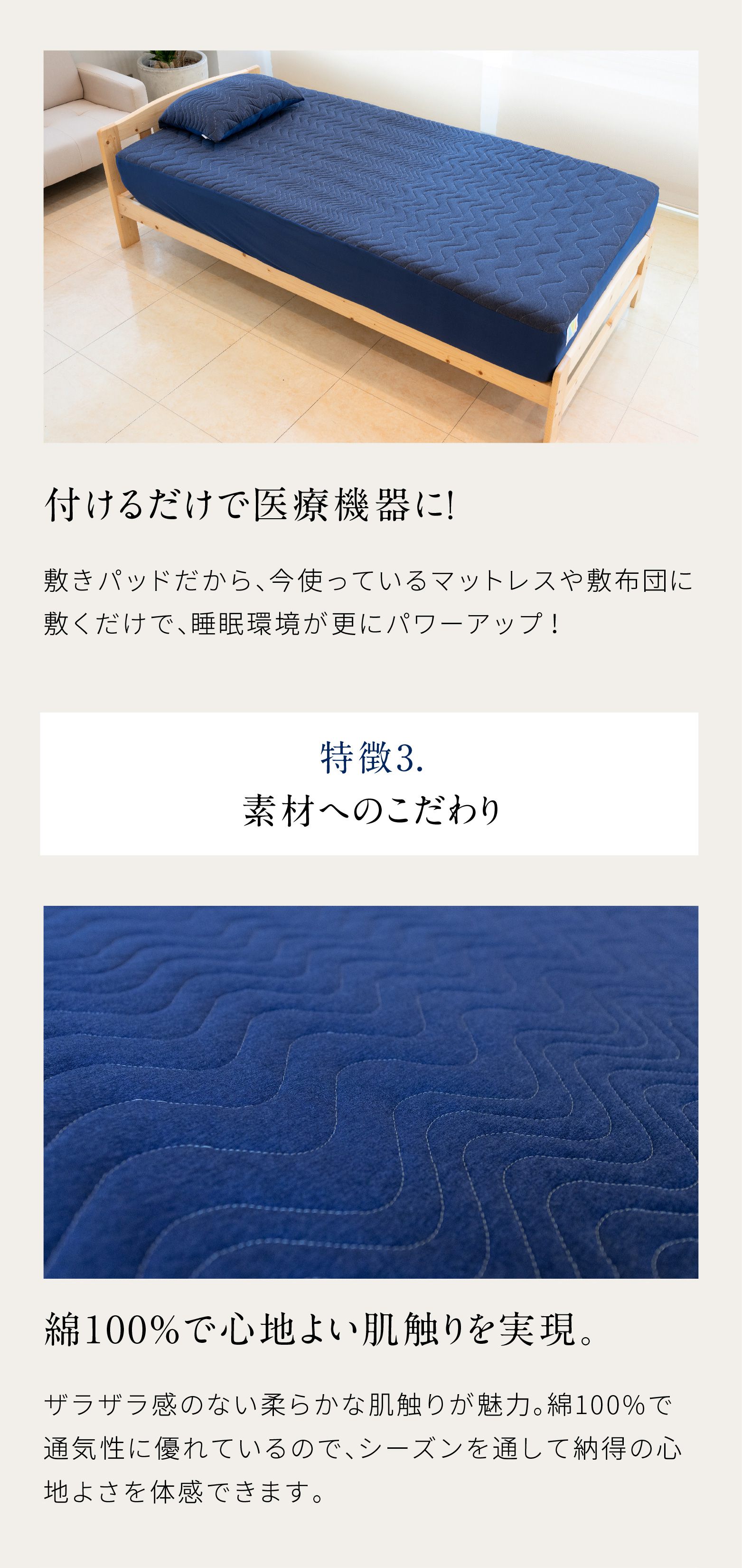 付けるだけで医療機器に！敷きパッドだから、今使っているマットレスや敷布団に敷くだけで、睡眠環境がさらにパワーアップ！特徴3.素材へのこだわり 綿100%で心地よい肌触りを実現ザラザラ感のない柔らかな肌触りが魅力。綿100%で通気性に優れているので、シーズンを通して納得の心地よさを体験できます。