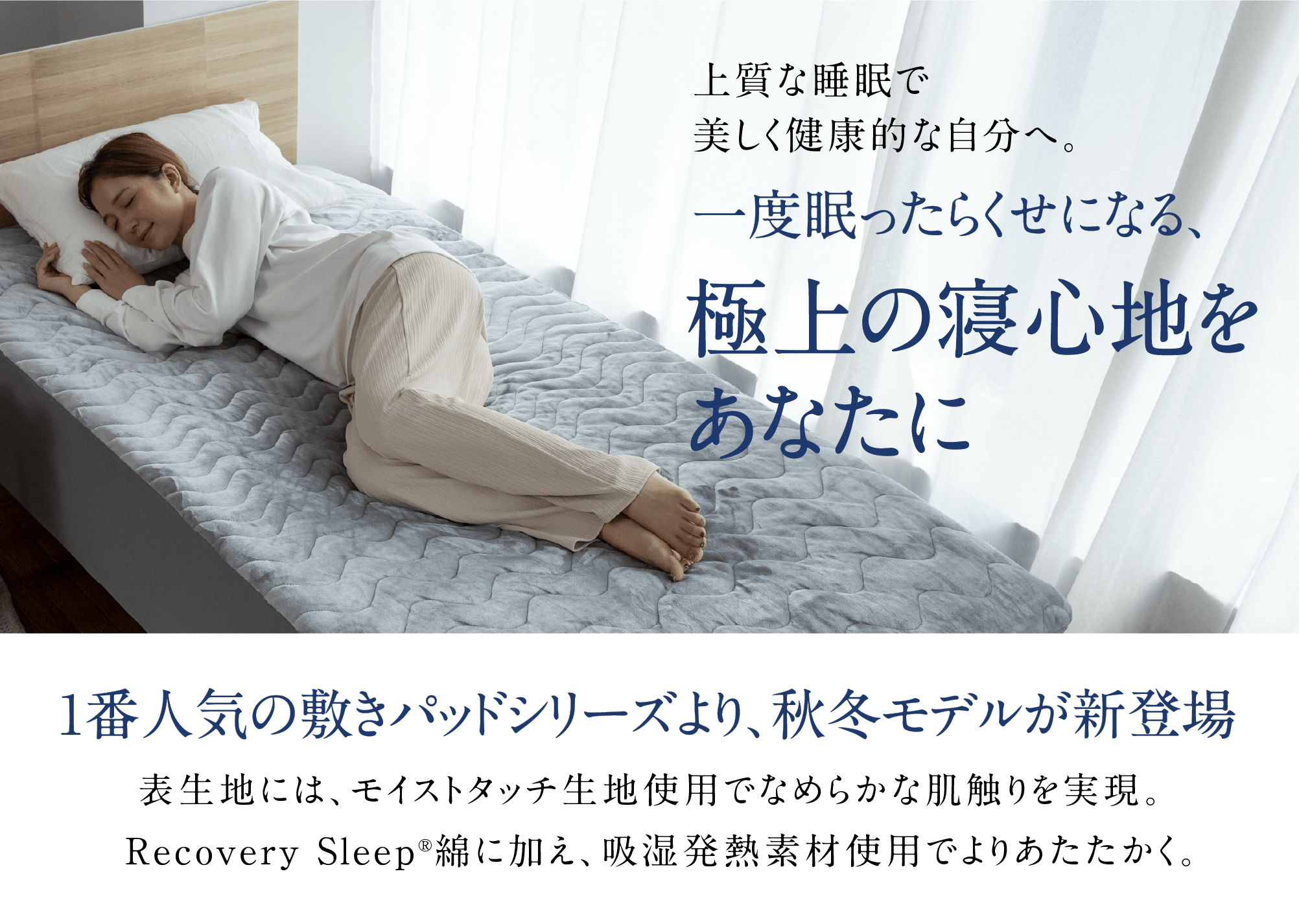 上質な睡眠で美しく健康的な自分へ。一度眠ったらくせになる、極上の寝心地をあなたに 1番人気の敷きパッドシリーズより、秋冬モデルが新登場　　表生地には、モイストタッチ生地使用でなめらかな肌触りを実現。Recovery Sleep®綿に加え、吸湿発熱素材使用でよりあたたかく。