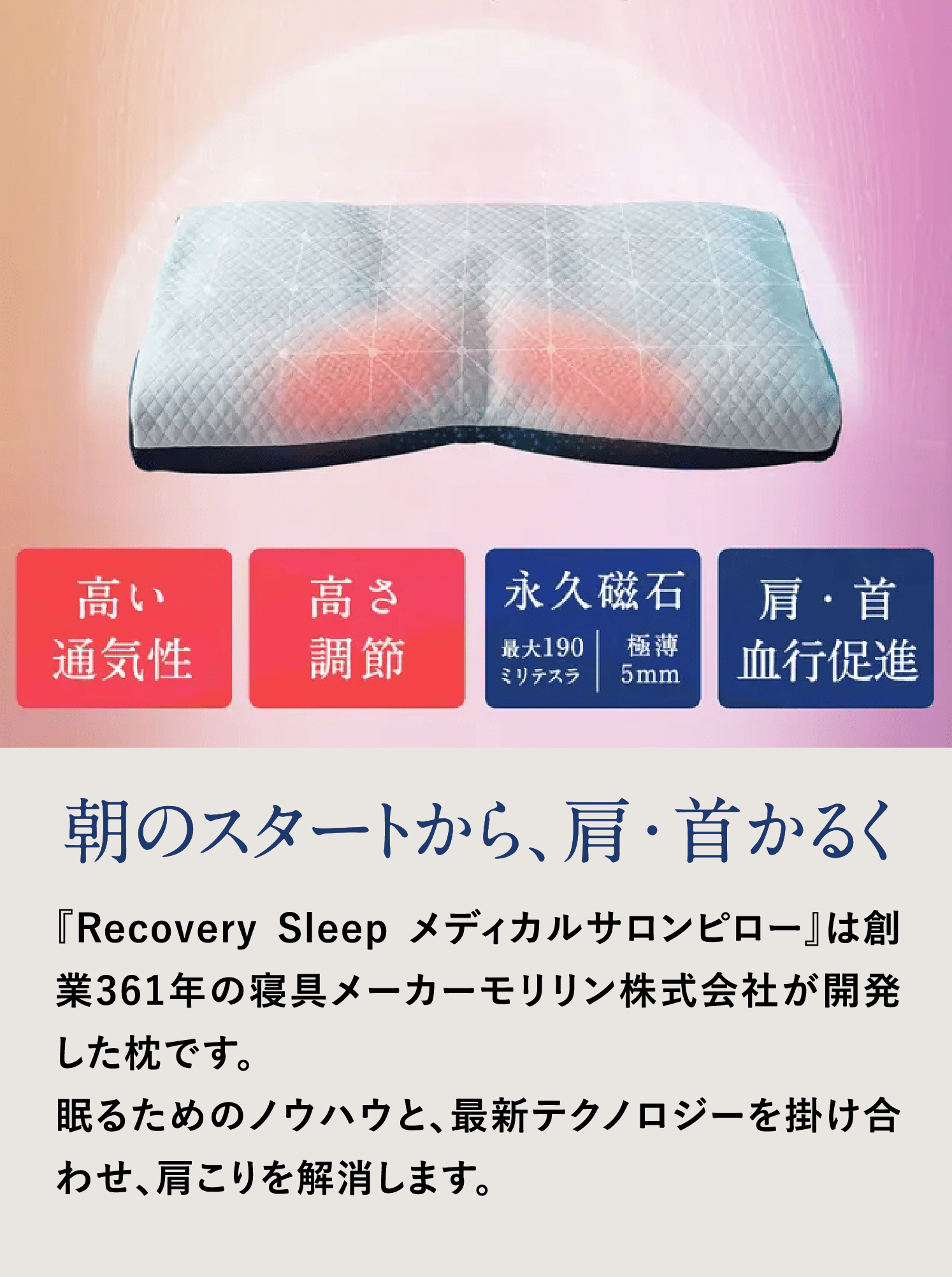 朝のスタートから、肩・首かるく
            『Recovery Sleep メディカルサロンピロー』は創業361年の寝具メーカーモリリン株式会社が開発した枕です。
            を掛け合わせ、肩こりを解消します。