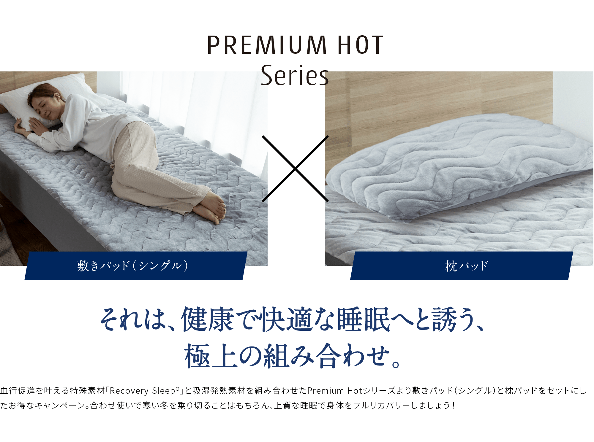 PREMIUM HOT Series 敷きパッド（シングル）枕パッド それは、健康で快適な睡眠へと誘う、極上の組み合わせ。血行促進を叶える特殊素材「Recovery Sleep®」と吸湿発熱素材を組み合わせたPremium Hotシリーズより敷きパッド（シングル）と枕パッドをセットにしたお得なキャンペーン。合わせ使いで寒い冬を乗り切ることはもちろん、上質な睡眠で身体をフルリカバリーしましょう！