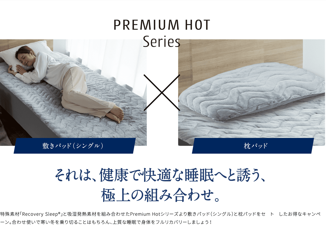PREMIUM HOT Series 敷きパッド（シングル）枕パッド それは、健康で快適な睡眠へと誘う、極上の組み合わせ。血行促進を叶える特殊素材「Recovery Sleep®」と吸湿発熱素材を組み合わせたPremium Hotシリーズより敷きパッド（シングル）と枕パッドをセットにしたお得なキャンペーン。合わせ使いで寒い冬を乗り切ることはもちろん、上質な睡眠で身体をフルリカバリーしましょう！