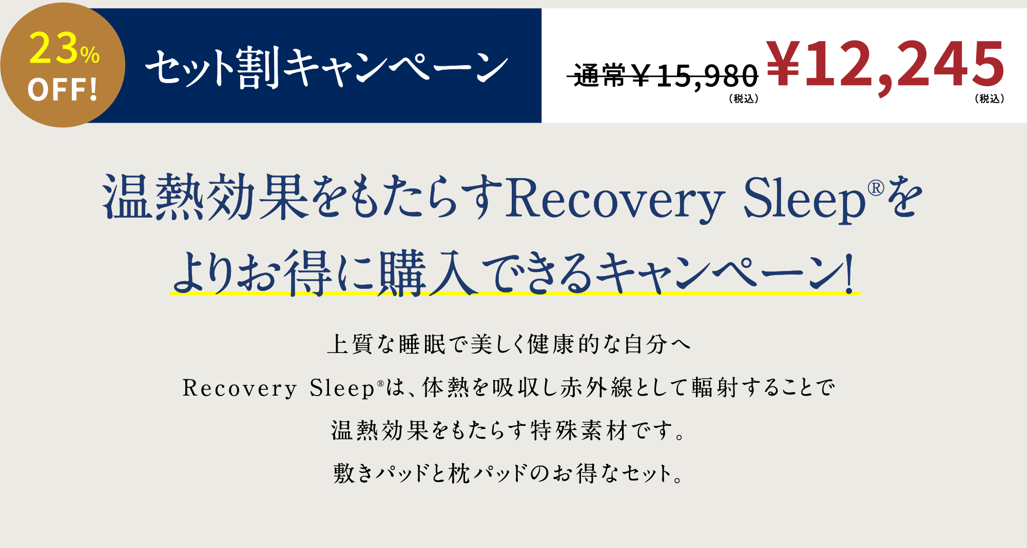 23%OFF! セット割キャンペーン 通常￥13,980 \11,883（税抜）温熱効果をもたらすRecovery Sleep®をよりお得に購入できるキャンペーン！上質な睡眠で美しく健康的な自分へRecovery Sleep®は、体熱を吸収し赤外線として輻射することで温熱効果（リカバリー効果）をもたらす特殊素材です。一般医療機器敷きパッドと枕パッドのお得なセット。