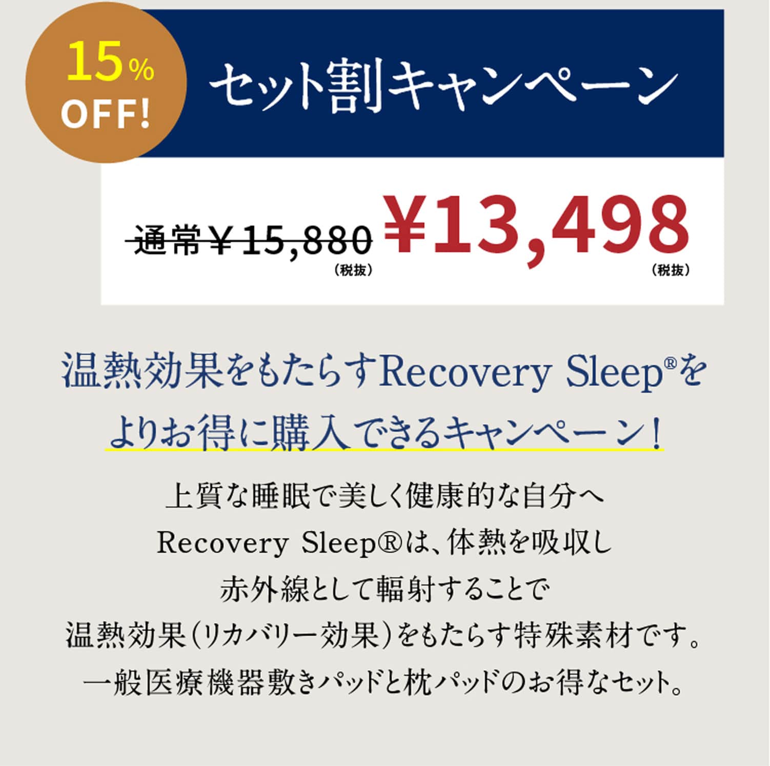 15%OFF!セット割キャンペーン 温熱効果をもたらすRecovery Sleep®をよりお得に購入できるキャンペーン！上質な睡眠で美しく健康的な自分へRecovery Sleep®は、体熱を吸収し赤外線として輻射することで温熱効果（リカバリー効果）をもたらす特殊素材です。一般医療機器敷きパッドと枕パッドのお得なセット。